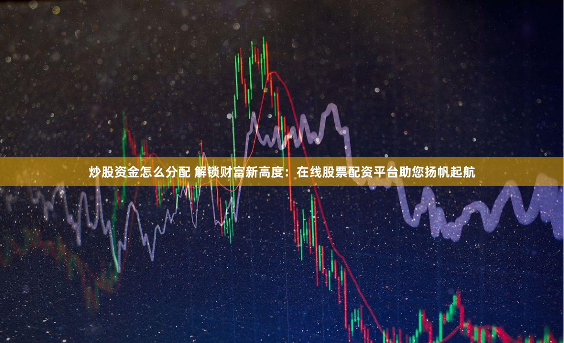 炒股资金怎么分配 解锁财富新高度：在线股票配资平台助您扬帆起航