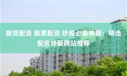 期货配资 股票配资 炒股必备神器：精选配资炒股网站推荐