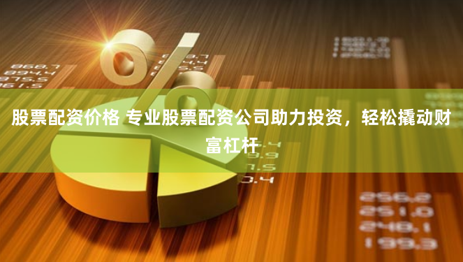 股票配资价格 专业股票配资公司助力投资，轻松撬动财富杠杆