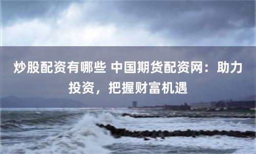 炒股配资有哪些 中国期货配资网：助力投资，把握财富机遇