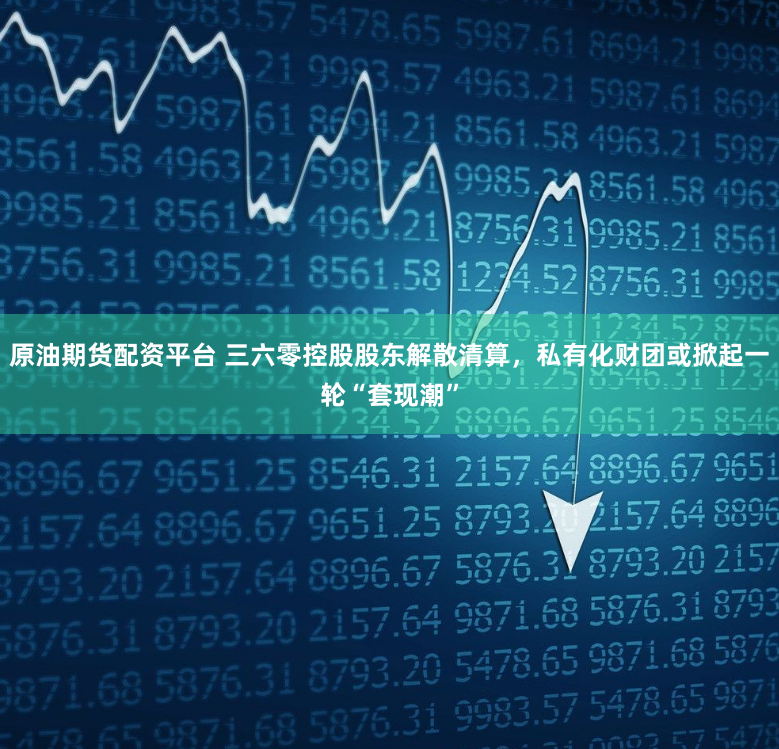 原油期货配资平台 三六零控股股东解散清算，私有化财团或掀起一轮“套现潮”