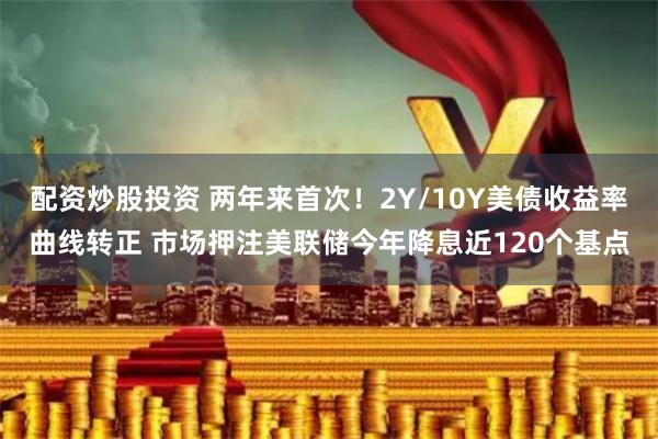 配资炒股投资 两年来首次！2Y/10Y美债收益率曲线转正 市场押注美联储今年降息近120个基点