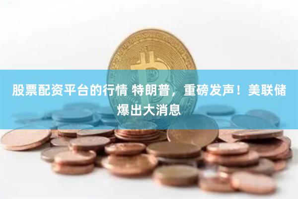 股票配资平台的行情 特朗普，重磅发声！美联储爆出大消息
