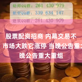 股票配资招商 内幕交易不装了？市场大跌它涨停 当晚公告重大重组