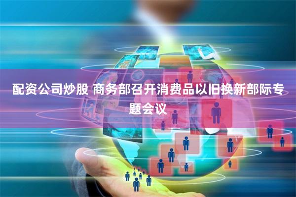 配资公司炒股 商务部召开消费品以旧换新部际专题会议