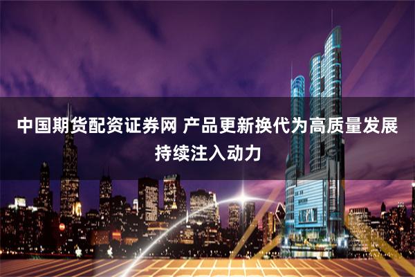 中国期货配资证券网 产品更新换代为高质量发展持续注入动力