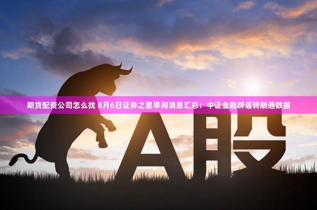 期货配资公司怎么找 8月6日证券之星早间消息汇总：中证金融辟谣转融通数据
