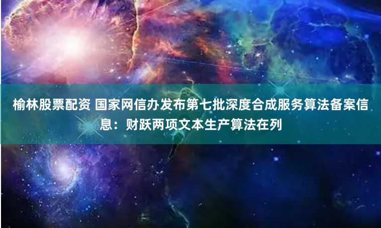 榆林股票配资 国家网信办发布第七批深度合成服务算法备案信息：财跃两项文本生产算法在列