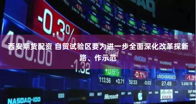 西安期货配资 自贸试验区要为进一步全面深化改革探新路、作示范