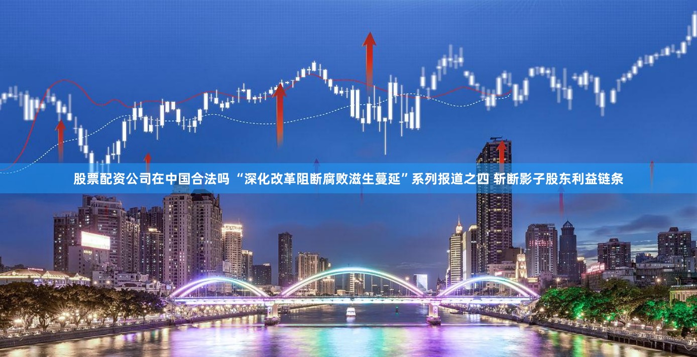 股票配资公司在中国合法吗 “深化改革阻断腐败滋生蔓延”系列报道之四 斩断影子股东利益链条