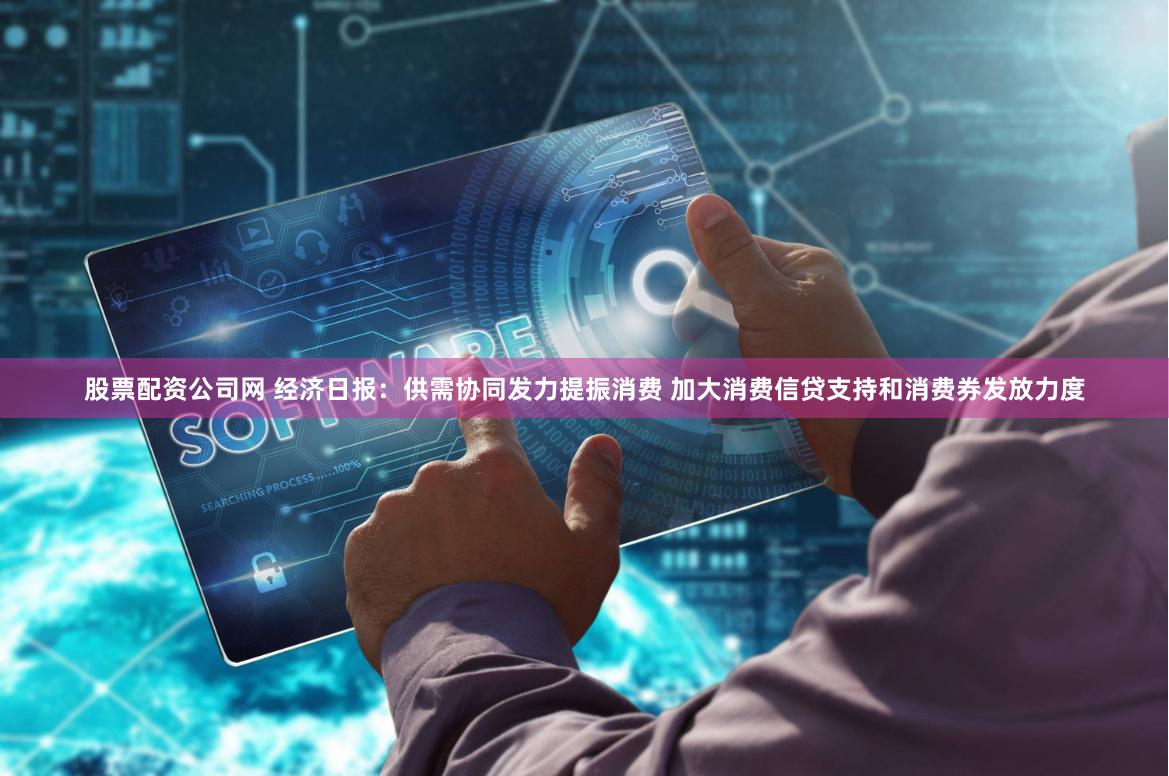 股票配资公司网 经济日报：供需协同发力提振消费 加大消费信贷支持和消费券发放力度