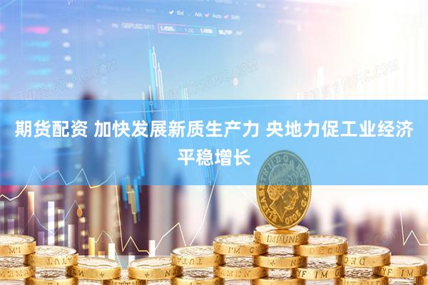 期货配资 加快发展新质生产力 央地力促工业经济平稳增长