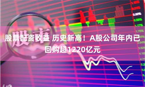 股票配资收益 历史新高！A股公司年内已回购超1220亿元