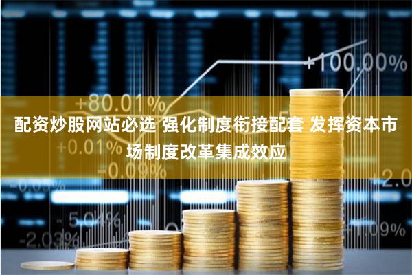 配资炒股网站必选 强化制度衔接配套 发挥资本市场制度改革集成效应