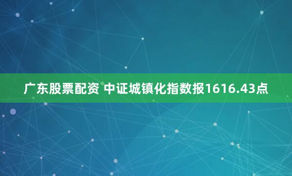 广东股票配资 中证城镇化指数报1616.43点