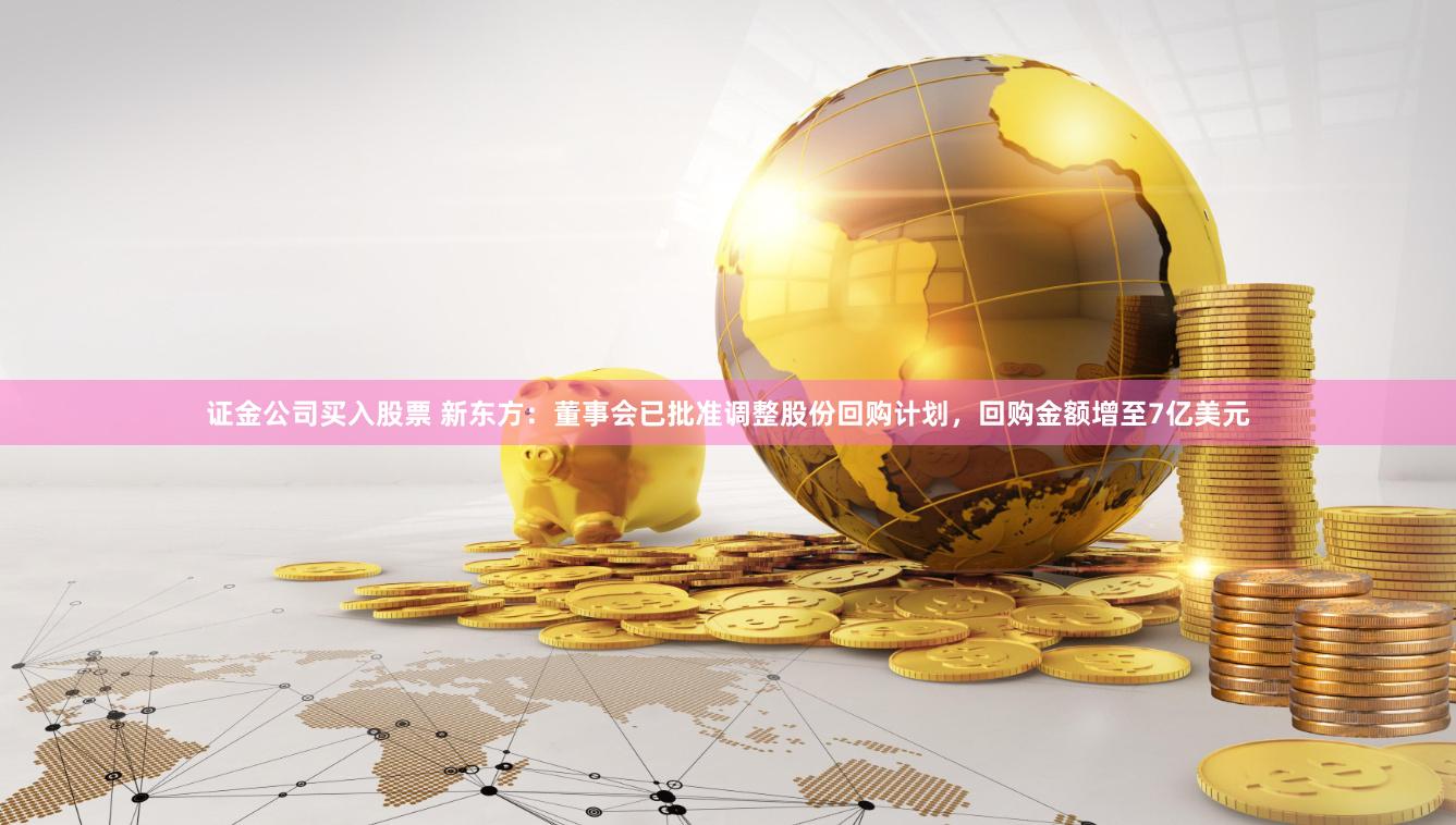 证金公司买入股票 新东方：董事会已批准调整股份回购计划，回购金额增至7亿美元