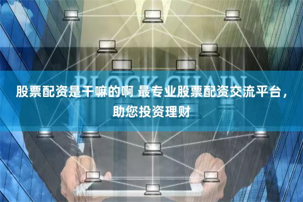 股票配资是干嘛的啊 最专业股票配资交流平台，助您投资理财