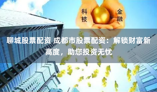 聊城股票配资 成都市股票配资：解锁财富新高度，助您投资无忧