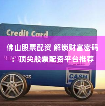 佛山股票配资 解锁财富密码：顶尖股票配资平台推荐