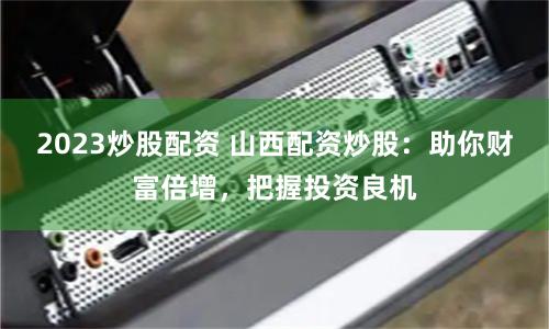 2023炒股配资 山西配资炒股：助你财富倍增，把握投资良机