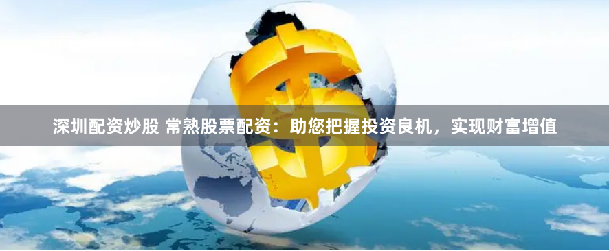 深圳配资炒股 常熟股票配资:助您把握投资良机,实现财富增值