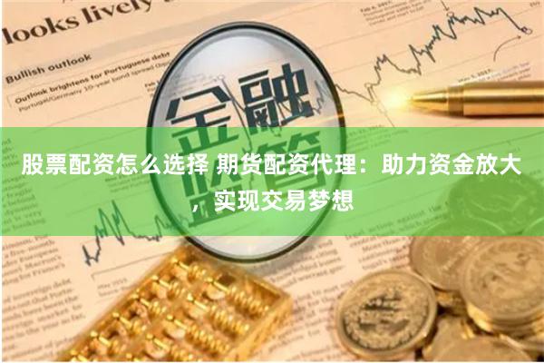 股票配资怎么选择 期货配资代理：助力资金放大，实现交易梦想